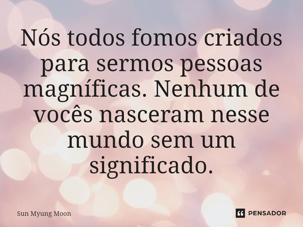 ⁠Nós todos fomos criados para sermos pessoas magníficas. Nenhum de vocês nasceram nesse mundo sem um significado.... Frase de Sun Myung Moon.