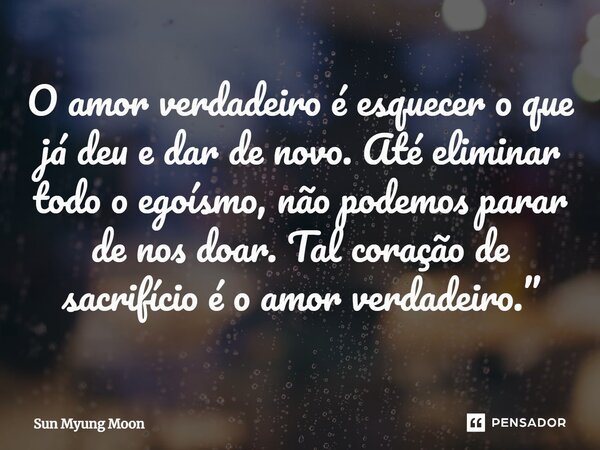 ⁠O amor verdadeiro é esquecer o que já deu e dar de novo. Até eliminar todo o egoísmo, não podemos parar de nos doar. Tal coração de sacrifício é o amor verdade... Frase de Sun Myung Moon.