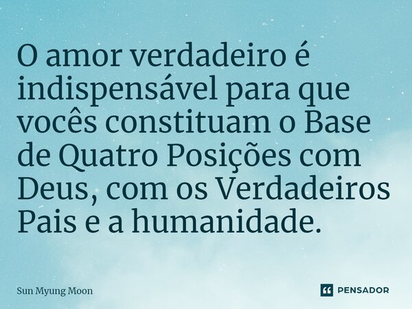⁠O amor verdadeiro é indispensável para que vocês constituam o Base de Quatro Posições com Deus, com os Verdadeiros Pais e a humanidade.... Frase de Sun Myung Moon.