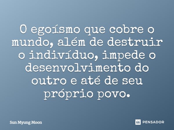 ⁠O egoísmo que cobre o mundo, além de destruir o indivíduo, impede o desenvolvimento do outro e até de seu próprio povo.... Frase de Sun Myung Moon.