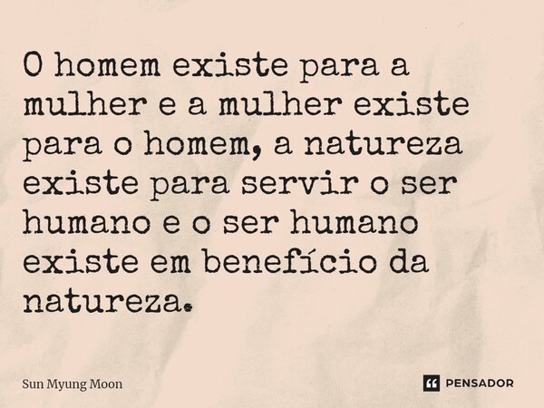 ⁠O homem existe para a mulher e a mulher existe para o homem, a natureza existe para servir o ser humano e o ser humano existe em benefício da natureza.... Frase de Sun Myung Moon.
