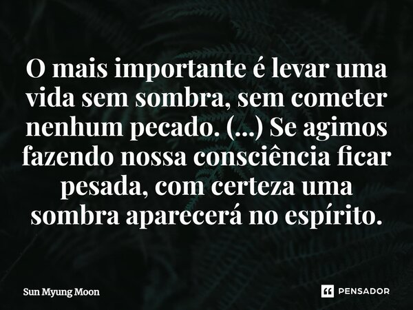 ⁠O mais importante é levar uma vida sem sombra, sem cometer nenhum pecado. (...) Se agimos fazendo nossa consciência ficar pesada, com certeza uma sombra aparec... Frase de Sun Myung Moon.
