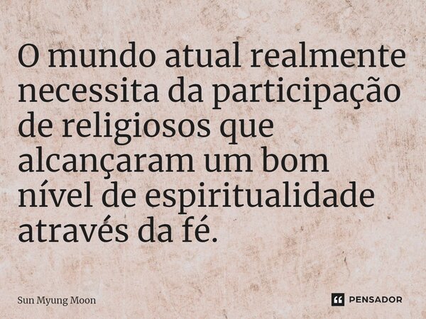 ⁠O mundo atual realmente necessita da participação de religiosos que alcançaram um bom nível de espiritualidade através da fé.... Frase de Sun Myung Moon.