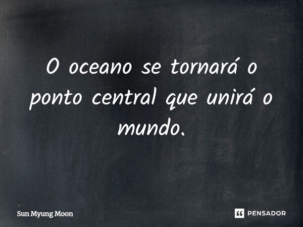 ⁠O oceano se tornará o ponto central que unirá o mundo.... Frase de Sun Myung Moon.