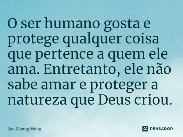 ⁠O ser humano gosta e protege qualquer coisa que pertence a quem ele ama. Entretanto, ele não sabe amar e proteger a natureza que Deus criou.... Frase de Sun Myung Moon.