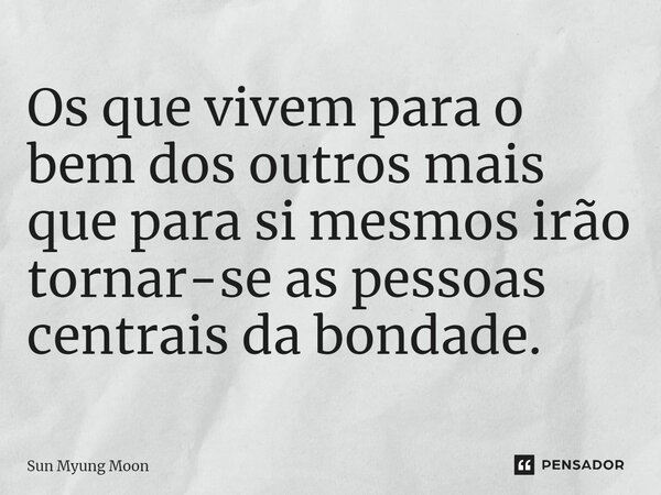 ⁠Os que vivem para o bem dos outros mais que para si mesmos irão tornar-se as pessoas centrais da bondade.... Frase de Sun Myung Moon.