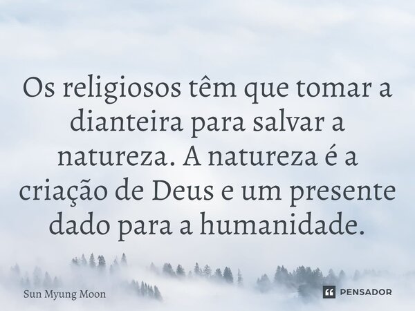 ⁠Os religiosos têm que tomar a dianteira para salvar a natureza. A natureza é a criação de Deus e um presente dado para a humanidade.... Frase de Sun Myung Moon.