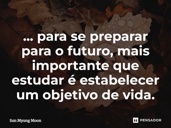... ⁠para se preparar para o futuro, mais importante que estudar é estabelecer um objetivo de vida.... Frase de Sun Myung Moon.