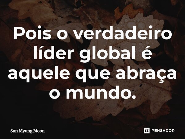 ⁠Pois o verdadeiro líder global é aquele que abraça o mundo.... Frase de Sun Myung Moon.