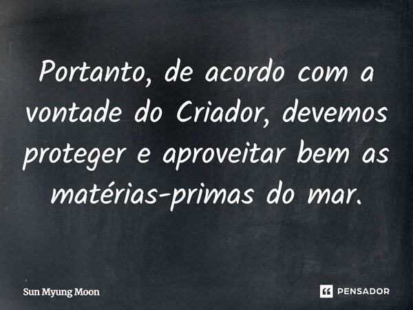 ⁠Portanto, de acordo com a vontade do Criador, devemos proteger e aproveitar bem as matérias-primas do mar.... Frase de Sun Myung Moon.