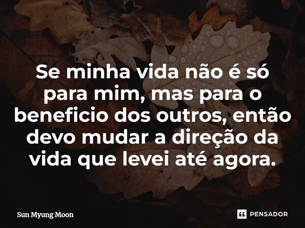 ⁠Se minha vida não é só para mim, mas para o beneficio dos outros, então devo mudar a direção da vida que levei até agora.... Frase de Sun Myung Moon.