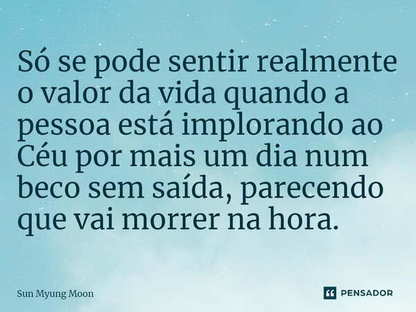 ⁠Só se pode sentir realmente o valor da vida quando a pessoa está implorando ao Céu por mais um dia num beco sem saída, parecendo que vai morrer na hora.... Frase de Sun Myung Moon.