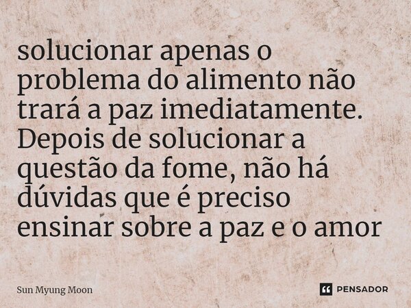 ⁠solucionar apenas o problema do alimento não trará a paz imediatamente. Depois de solucionar a questão da fome, não há dúvidas que é preciso ensinar sobre a pa... Frase de Sun Myung Moon.