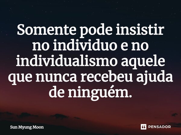 ⁠Somente pode insistir no individuo e no individualismo aquele que nunca recebeu ajuda de ninguém.... Frase de Sun Myung Moon.