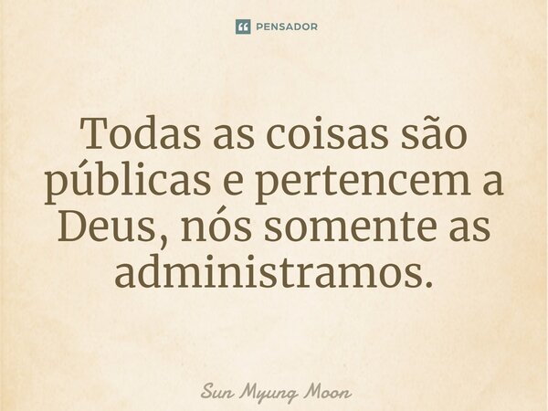 ⁠Todas as coisas são públicas e pertencem a Deus, nós somente as administramos.... Frase de Sun Myung Moon.