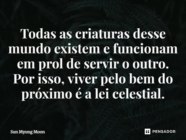 ⁠Todas as criaturas desse mundo existem e funcionam em prol de servir o outro. Por isso, viver pelo bem do próximo é a lei celestial.... Frase de Sun Myung Moon.