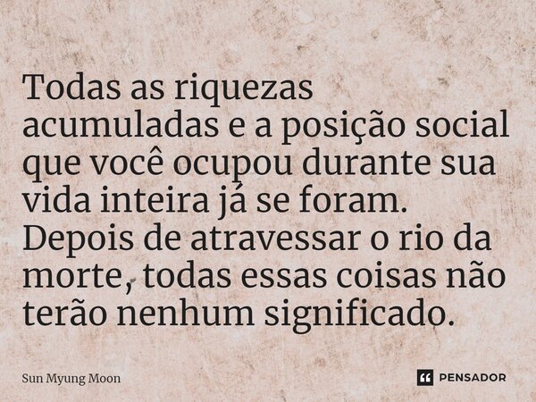 ⁠Todas as riquezas acumuladas e a posição social que você ocupou durante sua vida inteira já se foram. Depois de atravessar o rio da morte, todas essas coisas n... Frase de Sun Myung Moon.