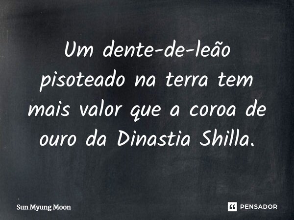 ⁠Um dente-de-leão pisoteado na terra tem mais valor que a coroa de ouro da Dinastia Shilla.... Frase de Sun Myung Moon.