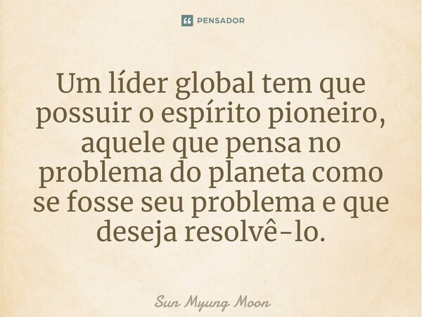 ⁠Um líder global tem que possuir o espírito pioneiro, aquele que pensa no problema do planeta como se fosse seu problema e que deseja resolvê-lo.... Frase de Sun Myung Moon.