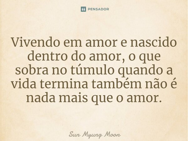 ⁠Vivendo em amor e nascido dentro do amor, o que sobra no túmulo quando a vida termina também não é nada mais que o amor.... Frase de Sun Myung Moon.