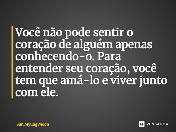 Você não pode sentir o coração de alguém apenas conhecendo-o. Para entender seu coração, você tem que amá-lo e viver junto com ele.... Frase de Sun Myung Moon.
