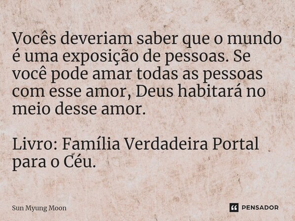 ⁠Vocês deveriam saber que o mundo é uma exposição de pessoas. Se você pode amar todas as pessoas com esse amor, Deus habitará no meio desse amor. Livro: Família... Frase de Sun Myung Moon.