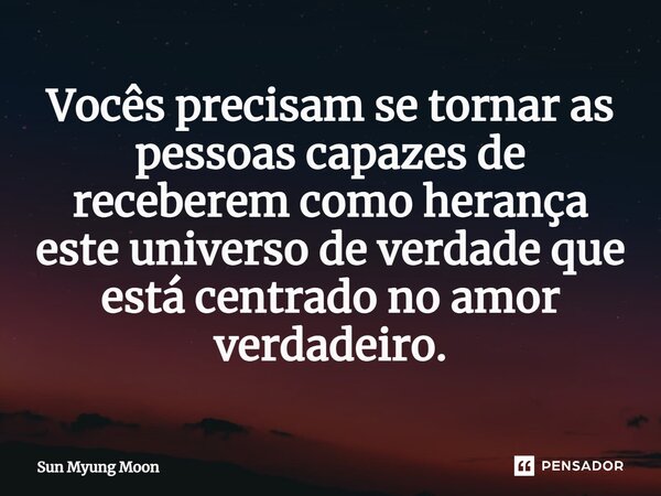 ⁠Vocês precisam se tornar as pessoas capazes de receberem como herança este universo de verdade que está centrado no amor verdadeiro.... Frase de Sun Myung Moon.