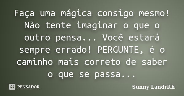 Faça uma mágica consigo mesmo! Não tente imaginar o que o outro pensa... Você estará sempre errado! PERGUNTE, é o caminho mais correto de saber o que se passa..... Frase de Sunny Landrith.