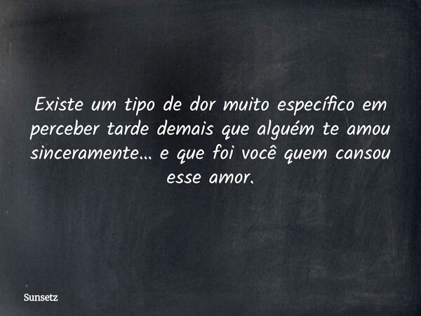 Existe um tipo de dor muito específico em perceber tarde demais que alguém te amou sinceramente… e que foi você quem cansou esse amor.... Frase de Sunsetz.