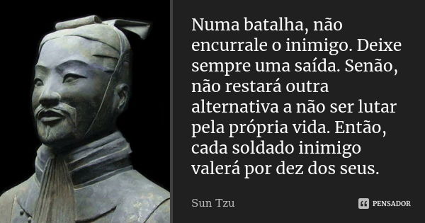 Numa batalha, não encurrale o inimigo. Deixe sempre uma saída. Senão, não restará outra alternativa a não ser lutar pela própria vida. Então, cada soldado inimi... Frase de Sun Tzu.