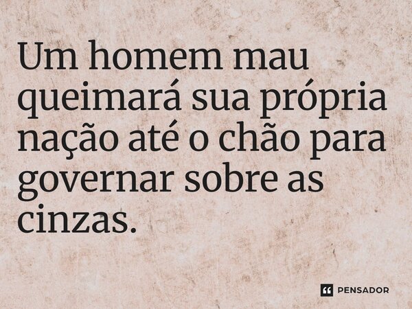 ⁠Um homem mau queimará sua própria nação até o chão para governar sobre as cinzas.