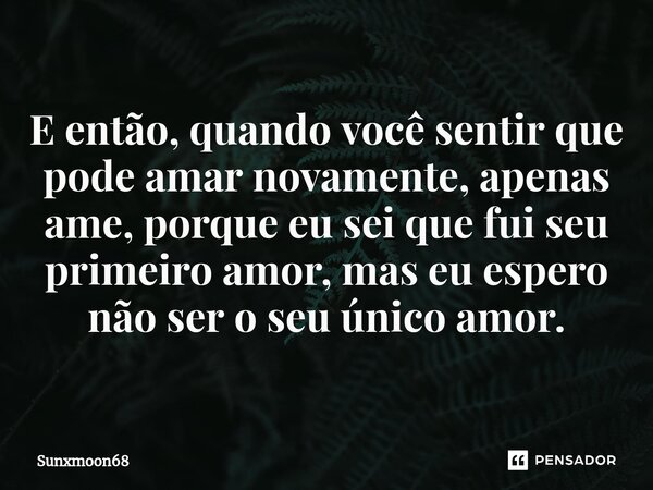 ⁠E então, quando você sentir que pode amar novamente, apenas ame, porque eu sei que fui seu primeiro amor, mas eu espero não ser o seu único amor.... Frase de Sunxmoon68.