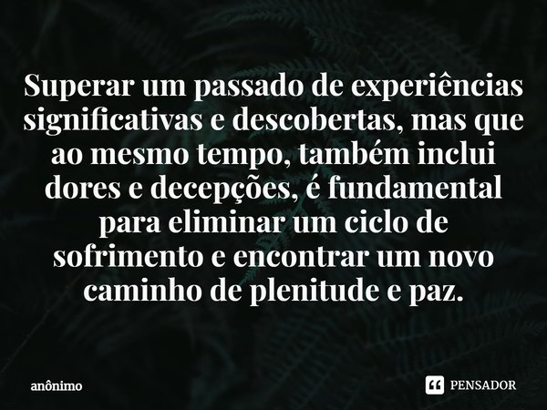 ⁠Superar um passado de experiências significativas e descobertas, mas que ao mesmo tempo, também inclui dores e decepções, é fundamental para eliminar um ciclo ... Frase de Anônimo.