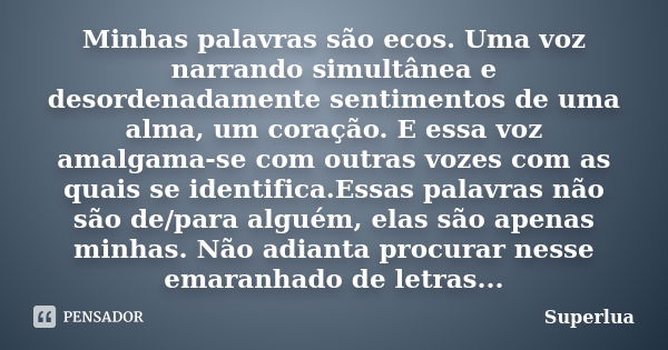 Minhas palavras são ecos. Uma voz narrando simultânea e desordenadamente sentimentos de uma alma, um coração. E essa voz amalgama-se com outras vozes com as qua... Frase de Superlua.