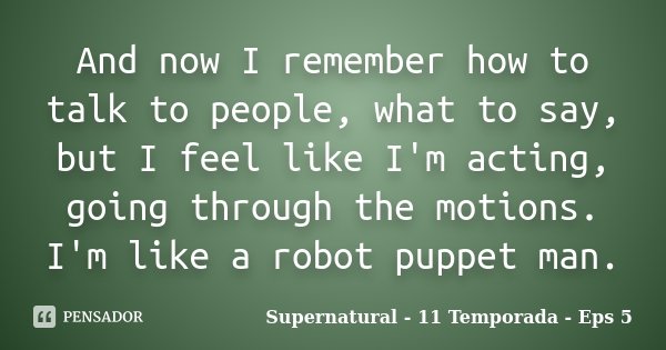 And now I remember how to talk to people, what to say, but I feel like I'm acting, going through the motions. I'm like a robot puppet man.... Frase de Supernatural - 11 Temporada - Eps 5.