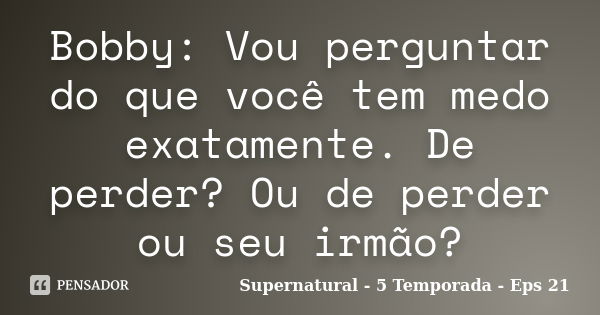 Bobby: Vou perguntar do que você tem medo exatamente. De perder? Ou de perder ou seu irmão?... Frase de Supernatural - 5 Temporada - Eps 21.