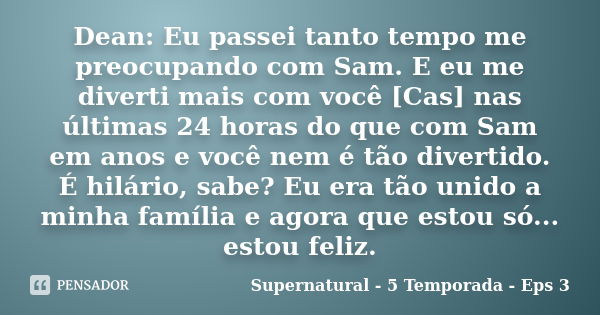 Dean: Eu passei tanto tempo me preocupando com Sam. E eu me diverti mais com você [Cas] nas últimas 24 horas do que com Sam em anos e você nem é tão divertido. ... Frase de Supernatural - 5 Temporada - Eps 3.