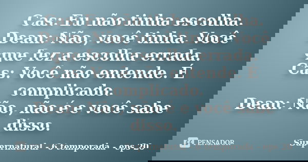 Cas: Eu não tinha escolha. Dean: Não, você tinha. Você que fez a escolha errada. Cas: Você não entende. É complicado. Dean: Não, não é e você sabe disso.... Frase de Supernatural - 6 temporada - eps 20.