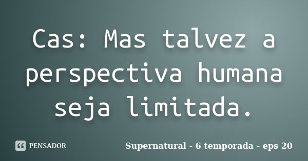 Cas: Mas talvez a perspectiva humana seja limitada.... Frase de Supernatural - 6 temporada - eps 20.