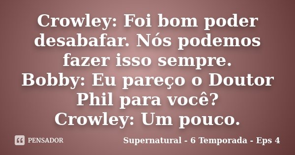 Crowley: Foi bom poder desabafar. Nós podemos fazer isso sempre. Bobby: Eu pareço o Doutor Phil para você? Crowley: Um pouco.... Frase de Supernatural - 6 Temporada - Eps 4.