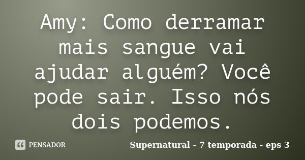 Amy: Como derramar mais sangue vai ajudar alguém? Você pode sair. Isso nós dois podemos.... Frase de Supernatural - 7 temporada - eps 3.