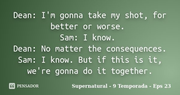 Dean: I'm gonna take my shot, for better or worse. Sam: I know. Dean: No matter the consequences. Sam: I know. But if this is it, we're gonna do it together.... Frase de Supernatural - 9 Temporada - Eps 23.