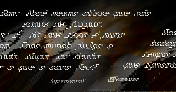 Sam: Você mesmo disse que não somos de julgar. Dean: É. Só que isso é pura bobagem. Todo mundo julga o tempo todo. Ouça, eu tenho que ignorar o que o caro fez?... Frase de Supernatural.