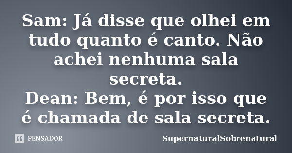 Sam: Já disse que olhei em tudo quanto é canto. Não achei nenhuma sala secreta. Dean: Bem, é por isso que é chamada de sala secreta.... Frase de SupernaturalSobrenatural.