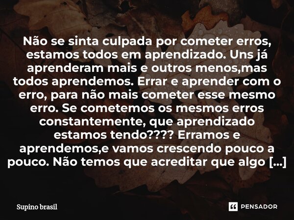 ⁠Não se sinta culpada por cometer erros, estamos todos em aprendizado. Uns já aprenderam mais e outros menos,mas todos aprendemos. Errar e aprender com o erro, ... Frase de Supino Brasil.