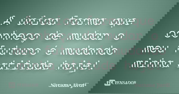 A única forma que conheço de mudar o meu futuro é mudando minha atitude hoje!... Frase de Surama Jurdi.