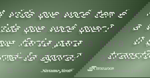 A vida que você tem é a vida que você quer? O que faria para transformá-la agora?... Frase de Surama Jurdi.