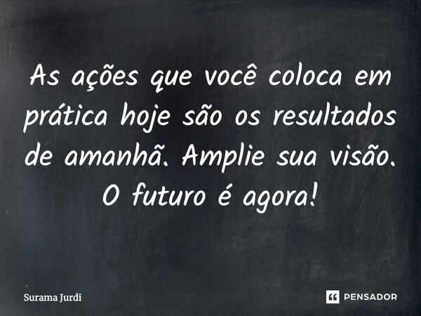 As ações que você coloca em prática hoje são os resultados de amanhã. Amplie sua visão. O futuro é agora!... Frase de Surama Jurdi.