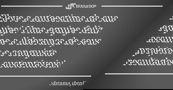 Eleve a autoestima da sua equipe! Uma equipe feliz assume a liderança de seus projetos e conquista resultados sustentáveis!... Frase de Surama Jurdi.