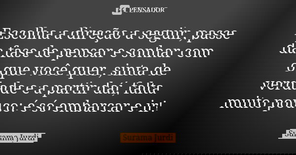 Escolha a direção a seguir, passe da fase de pensar e sonhar com o que você quer, sinta de verdade e a partir daí, falta muito pouco: é só embarcar e ir!... Frase de Surama Jurdi.
